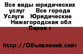 Все виды юридических услуг.  - Все города Услуги » Юридические   . Нижегородская обл.,Саров г.